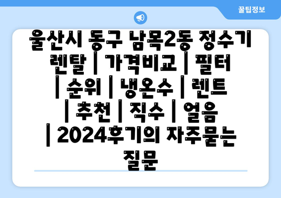 울산시 동구 남목2동 정수기 렌탈 | 가격비교 | 필터 | 순위 | 냉온수 | 렌트 | 추천 | 직수 | 얼음 | 2024후기