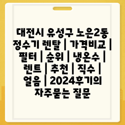 대전시 유성구 노은2동 정수기 렌탈 | 가격비교 | 필터 | 순위 | 냉온수 | 렌트 | 추천 | 직수 | 얼음 | 2024후기