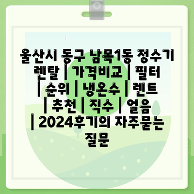 울산시 동구 남목1동 정수기 렌탈 | 가격비교 | 필터 | 순위 | 냉온수 | 렌트 | 추천 | 직수 | 얼음 | 2024후기