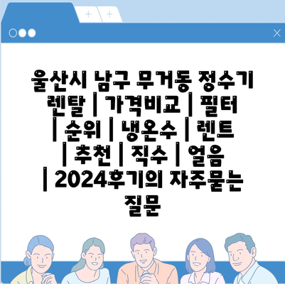 울산시 남구 무거동 정수기 렌탈 | 가격비교 | 필터 | 순위 | 냉온수 | 렌트 | 추천 | 직수 | 얼음 | 2024후기