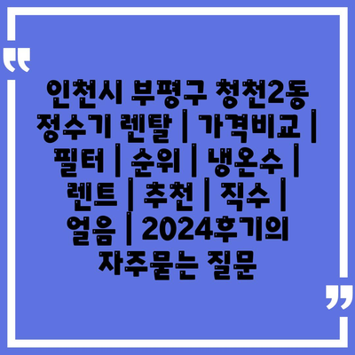 인천시 부평구 청천2동 정수기 렌탈 | 가격비교 | 필터 | 순위 | 냉온수 | 렌트 | 추천 | 직수 | 얼음 | 2024후기