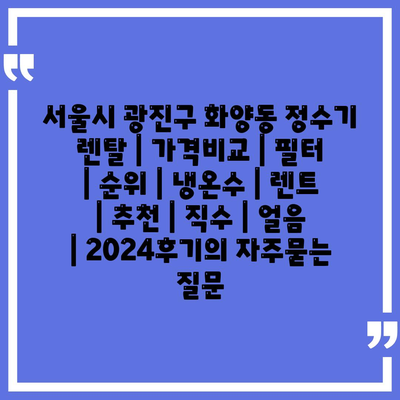 서울시 광진구 화양동 정수기 렌탈 | 가격비교 | 필터 | 순위 | 냉온수 | 렌트 | 추천 | 직수 | 얼음 | 2024후기