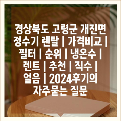 경상북도 고령군 개진면 정수기 렌탈 | 가격비교 | 필터 | 순위 | 냉온수 | 렌트 | 추천 | 직수 | 얼음 | 2024후기