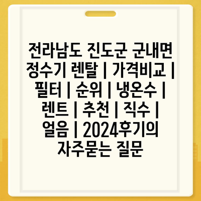 전라남도 진도군 군내면 정수기 렌탈 | 가격비교 | 필터 | 순위 | 냉온수 | 렌트 | 추천 | 직수 | 얼음 | 2024후기