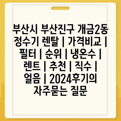 부산시 부산진구 개금2동 정수기 렌탈 | 가격비교 | 필터 | 순위 | 냉온수 | 렌트 | 추천 | 직수 | 얼음 | 2024후기