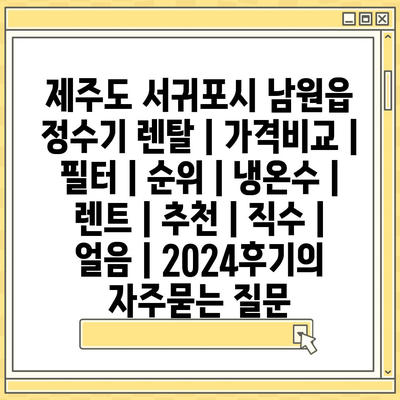 제주도 서귀포시 남원읍 정수기 렌탈 | 가격비교 | 필터 | 순위 | 냉온수 | 렌트 | 추천 | 직수 | 얼음 | 2024후기