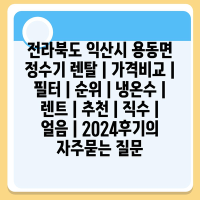 전라북도 익산시 용동면 정수기 렌탈 | 가격비교 | 필터 | 순위 | 냉온수 | 렌트 | 추천 | 직수 | 얼음 | 2024후기