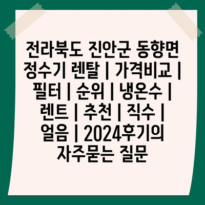 전라북도 진안군 동향면 정수기 렌탈 | 가격비교 | 필터 | 순위 | 냉온수 | 렌트 | 추천 | 직수 | 얼음 | 2024후기