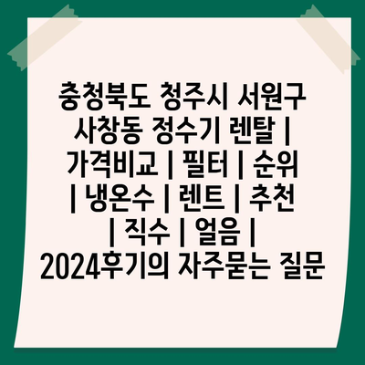 충청북도 청주시 서원구 사창동 정수기 렌탈 | 가격비교 | 필터 | 순위 | 냉온수 | 렌트 | 추천 | 직수 | 얼음 | 2024후기