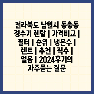 전라북도 남원시 동충동 정수기 렌탈 | 가격비교 | 필터 | 순위 | 냉온수 | 렌트 | 추천 | 직수 | 얼음 | 2024후기