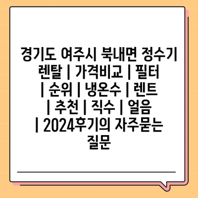 경기도 여주시 북내면 정수기 렌탈 | 가격비교 | 필터 | 순위 | 냉온수 | 렌트 | 추천 | 직수 | 얼음 | 2024후기