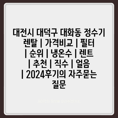 대전시 대덕구 대화동 정수기 렌탈 | 가격비교 | 필터 | 순위 | 냉온수 | 렌트 | 추천 | 직수 | 얼음 | 2024후기