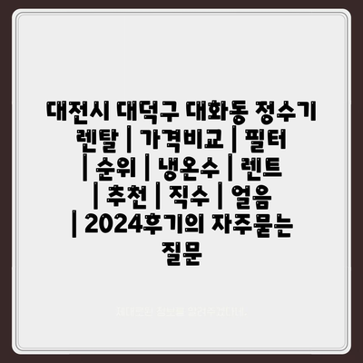 대전시 대덕구 대화동 정수기 렌탈 | 가격비교 | 필터 | 순위 | 냉온수 | 렌트 | 추천 | 직수 | 얼음 | 2024후기