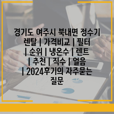 경기도 여주시 북내면 정수기 렌탈 | 가격비교 | 필터 | 순위 | 냉온수 | 렌트 | 추천 | 직수 | 얼음 | 2024후기