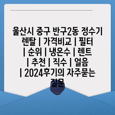 울산시 중구 반구2동 정수기 렌탈 | 가격비교 | 필터 | 순위 | 냉온수 | 렌트 | 추천 | 직수 | 얼음 | 2024후기