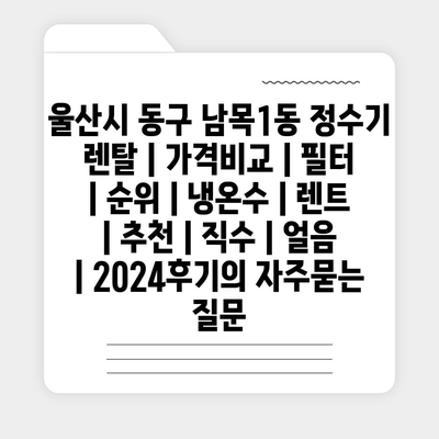 울산시 동구 남목1동 정수기 렌탈 | 가격비교 | 필터 | 순위 | 냉온수 | 렌트 | 추천 | 직수 | 얼음 | 2024후기