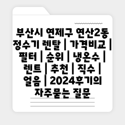 부산시 연제구 연산2동 정수기 렌탈 | 가격비교 | 필터 | 순위 | 냉온수 | 렌트 | 추천 | 직수 | 얼음 | 2024후기