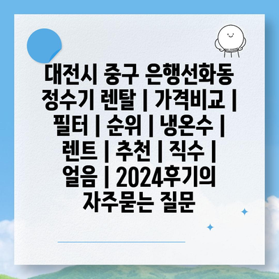 대전시 중구 은행선화동 정수기 렌탈 | 가격비교 | 필터 | 순위 | 냉온수 | 렌트 | 추천 | 직수 | 얼음 | 2024후기