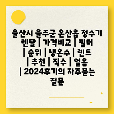 울산시 울주군 온산읍 정수기 렌탈 | 가격비교 | 필터 | 순위 | 냉온수 | 렌트 | 추천 | 직수 | 얼음 | 2024후기