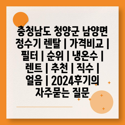 충청남도 청양군 남양면 정수기 렌탈 | 가격비교 | 필터 | 순위 | 냉온수 | 렌트 | 추천 | 직수 | 얼음 | 2024후기