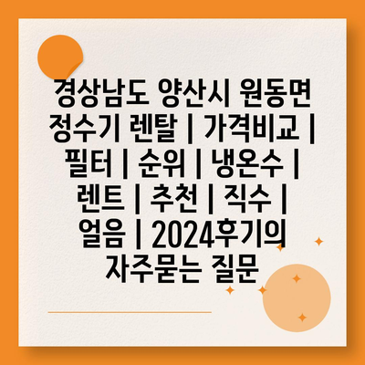 경상남도 양산시 원동면 정수기 렌탈 | 가격비교 | 필터 | 순위 | 냉온수 | 렌트 | 추천 | 직수 | 얼음 | 2024후기