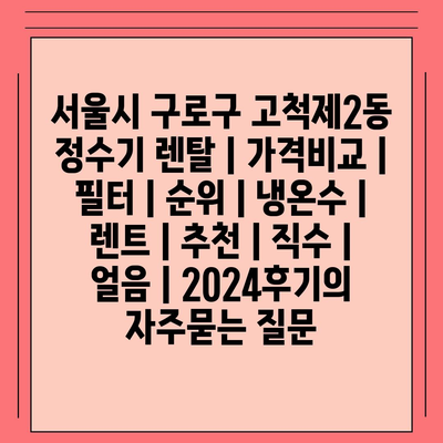 서울시 구로구 고척제2동 정수기 렌탈 | 가격비교 | 필터 | 순위 | 냉온수 | 렌트 | 추천 | 직수 | 얼음 | 2024후기