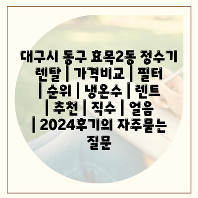 대구시 동구 효목2동 정수기 렌탈 | 가격비교 | 필터 | 순위 | 냉온수 | 렌트 | 추천 | 직수 | 얼음 | 2024후기