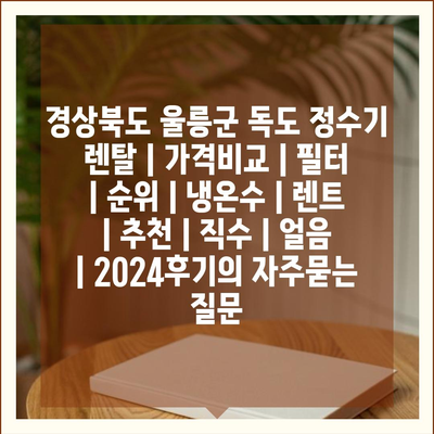 경상북도 울릉군 독도 정수기 렌탈 | 가격비교 | 필터 | 순위 | 냉온수 | 렌트 | 추천 | 직수 | 얼음 | 2024후기