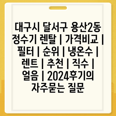 대구시 달서구 용산2동 정수기 렌탈 | 가격비교 | 필터 | 순위 | 냉온수 | 렌트 | 추천 | 직수 | 얼음 | 2024후기