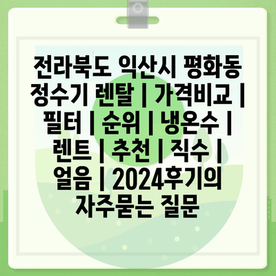 전라북도 익산시 평화동 정수기 렌탈 | 가격비교 | 필터 | 순위 | 냉온수 | 렌트 | 추천 | 직수 | 얼음 | 2024후기