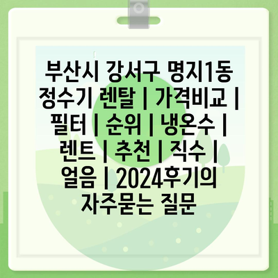 부산시 강서구 명지1동 정수기 렌탈 | 가격비교 | 필터 | 순위 | 냉온수 | 렌트 | 추천 | 직수 | 얼음 | 2024후기