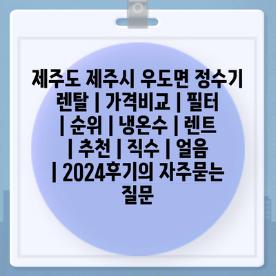 제주도 제주시 우도면 정수기 렌탈 | 가격비교 | 필터 | 순위 | 냉온수 | 렌트 | 추천 | 직수 | 얼음 | 2024후기