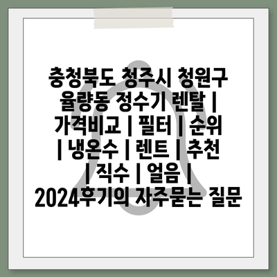 충청북도 청주시 청원구 율량동 정수기 렌탈 | 가격비교 | 필터 | 순위 | 냉온수 | 렌트 | 추천 | 직수 | 얼음 | 2024후기