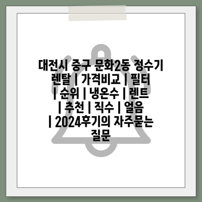 대전시 중구 문화2동 정수기 렌탈 | 가격비교 | 필터 | 순위 | 냉온수 | 렌트 | 추천 | 직수 | 얼음 | 2024후기