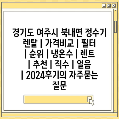 경기도 여주시 북내면 정수기 렌탈 | 가격비교 | 필터 | 순위 | 냉온수 | 렌트 | 추천 | 직수 | 얼음 | 2024후기