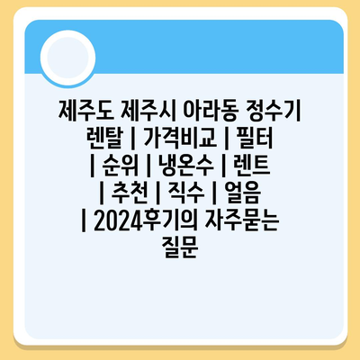 제주도 제주시 아라동 정수기 렌탈 | 가격비교 | 필터 | 순위 | 냉온수 | 렌트 | 추천 | 직수 | 얼음 | 2024후기