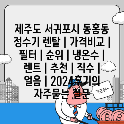 제주도 서귀포시 동홍동 정수기 렌탈 | 가격비교 | 필터 | 순위 | 냉온수 | 렌트 | 추천 | 직수 | 얼음 | 2024후기