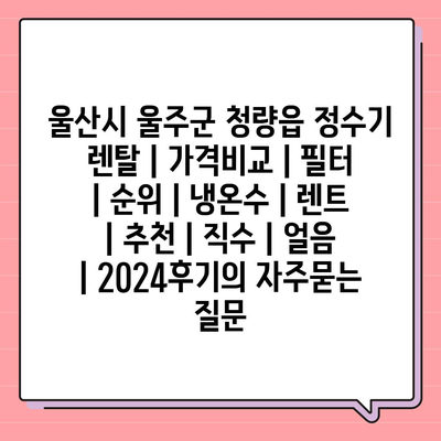 울산시 울주군 청량읍 정수기 렌탈 | 가격비교 | 필터 | 순위 | 냉온수 | 렌트 | 추천 | 직수 | 얼음 | 2024후기