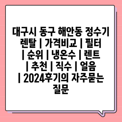 대구시 동구 해안동 정수기 렌탈 | 가격비교 | 필터 | 순위 | 냉온수 | 렌트 | 추천 | 직수 | 얼음 | 2024후기