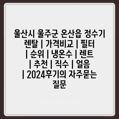 울산시 울주군 온산읍 정수기 렌탈 | 가격비교 | 필터 | 순위 | 냉온수 | 렌트 | 추천 | 직수 | 얼음 | 2024후기