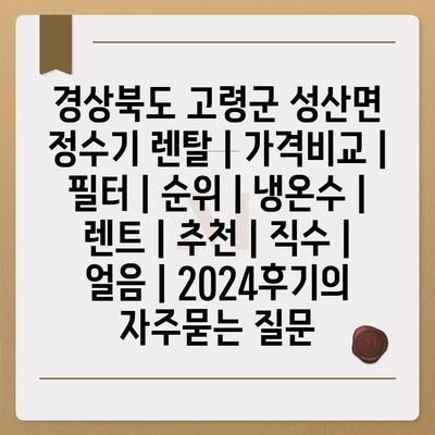 경상북도 고령군 성산면 정수기 렌탈 | 가격비교 | 필터 | 순위 | 냉온수 | 렌트 | 추천 | 직수 | 얼음 | 2024후기