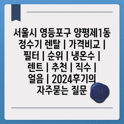 서울시 영등포구 양평제1동 정수기 렌탈 | 가격비교 | 필터 | 순위 | 냉온수 | 렌트 | 추천 | 직수 | 얼음 | 2024후기