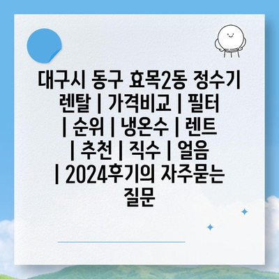 대구시 동구 효목2동 정수기 렌탈 | 가격비교 | 필터 | 순위 | 냉온수 | 렌트 | 추천 | 직수 | 얼음 | 2024후기