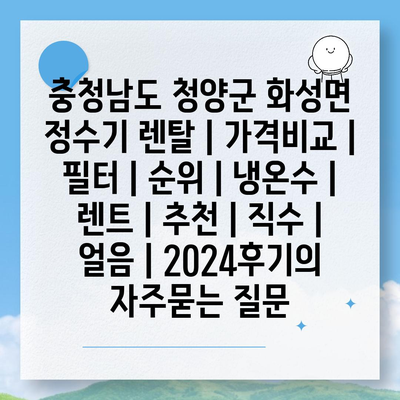 충청남도 청양군 화성면 정수기 렌탈 | 가격비교 | 필터 | 순위 | 냉온수 | 렌트 | 추천 | 직수 | 얼음 | 2024후기