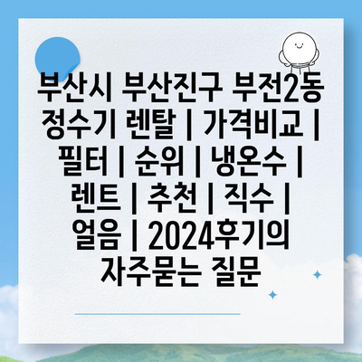 부산시 부산진구 부전2동 정수기 렌탈 | 가격비교 | 필터 | 순위 | 냉온수 | 렌트 | 추천 | 직수 | 얼음 | 2024후기