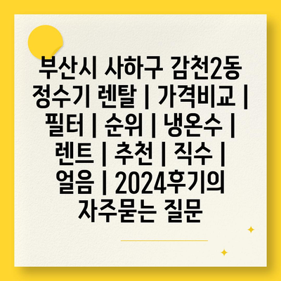 부산시 사하구 감천2동 정수기 렌탈 | 가격비교 | 필터 | 순위 | 냉온수 | 렌트 | 추천 | 직수 | 얼음 | 2024후기