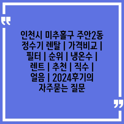 인천시 미추홀구 주안2동 정수기 렌탈 | 가격비교 | 필터 | 순위 | 냉온수 | 렌트 | 추천 | 직수 | 얼음 | 2024후기