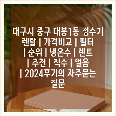 대구시 중구 대봉1동 정수기 렌탈 | 가격비교 | 필터 | 순위 | 냉온수 | 렌트 | 추천 | 직수 | 얼음 | 2024후기