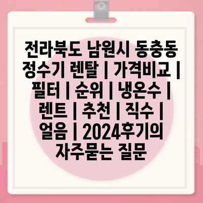 전라북도 남원시 동충동 정수기 렌탈 | 가격비교 | 필터 | 순위 | 냉온수 | 렌트 | 추천 | 직수 | 얼음 | 2024후기