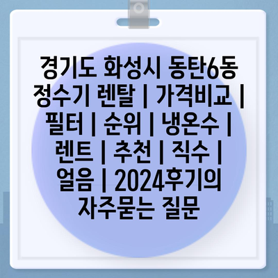 경기도 화성시 동탄6동 정수기 렌탈 | 가격비교 | 필터 | 순위 | 냉온수 | 렌트 | 추천 | 직수 | 얼음 | 2024후기